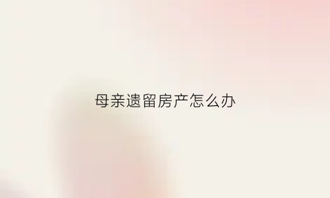 母亲遗留房产怎么办(父母遗留房产)