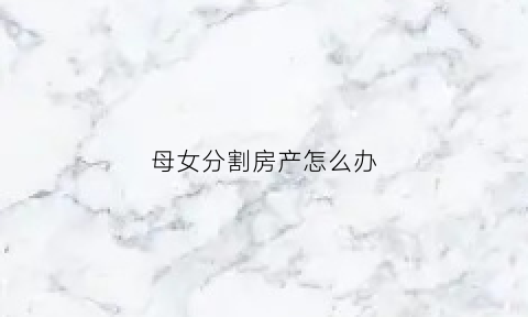 母女分割房产怎么办(母女共有房产母亲的房产份额要买给女儿怎过户)