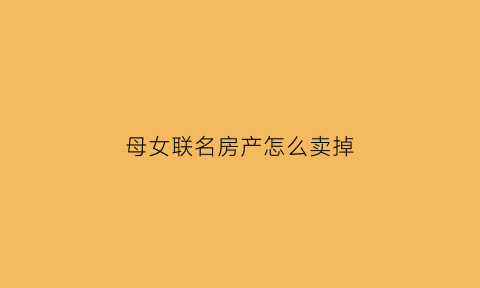 母女联名房产怎么卖掉(母女之间房子怎么过户)