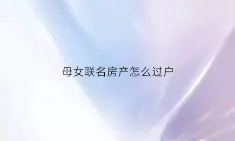 母女联名房产怎么过户(母女联名房产怎么过户给孩子)