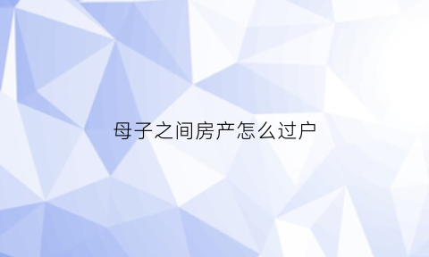 母子之间房产怎么过户(母子之间房产过户不能贷款吗)