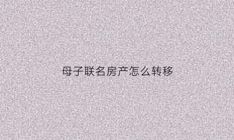 母子联名房产怎么转移(母子联名房产怎么转移给子女)