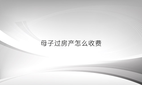 母子过房产怎么收费(母子过户房子怎么办)
