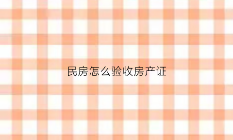 民房怎么验收房产证(民房建好后怎样验收)
