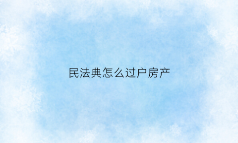 民法典怎么过户房产(中华人民共和国民法典房产过户)