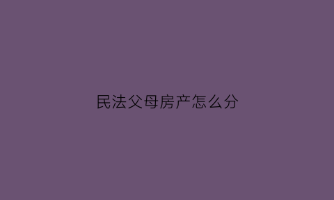 民法父母房产怎么分(民法典父母房产)