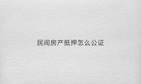 民间房产抵押怎么公证(民间贷款房子抵押公证)