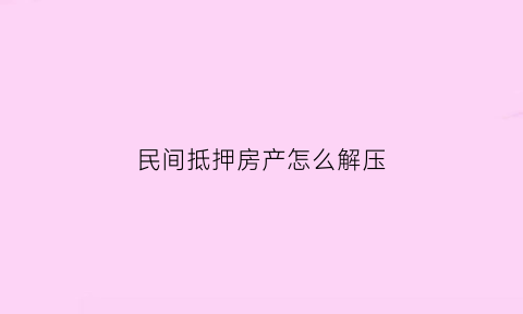 民间抵押房产怎么解压(民间房子抵押贷款流程知乎)
