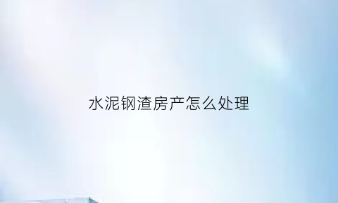水泥钢渣房产怎么处理(水泥钢渣房产怎么处理好)