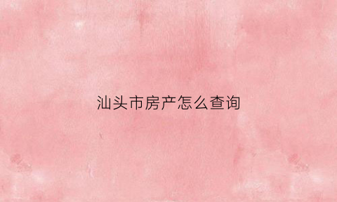 汕头市房产怎么查询(汕头房产备案信息查询)