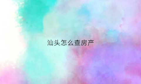 汕头怎么查房产(汕头房产查询)