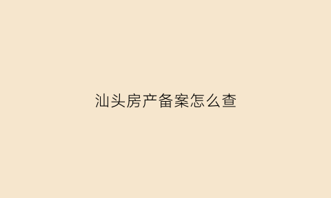 汕头房产备案怎么查(汕头房产备案查询官网)