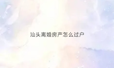 汕头离婚房产怎么过户(汕头二手房过户)