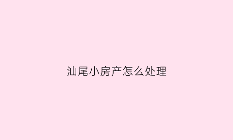 汕尾小房产怎么处理(汕尾房产交易网)