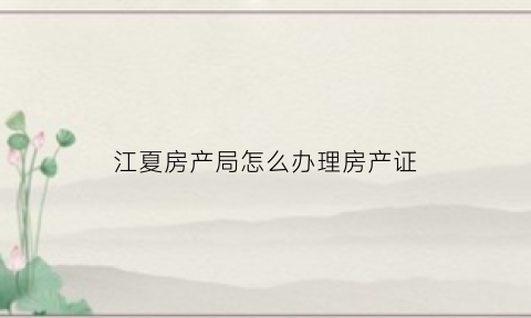 江夏房产局怎么办理房产证(江夏房产局电话)