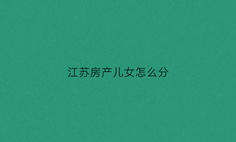 江苏房产儿女怎么分(房产儿女如何分配)