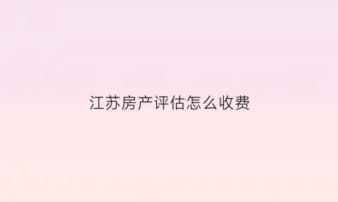 江苏房产评估怎么收费(江苏房产评估公司有哪些)