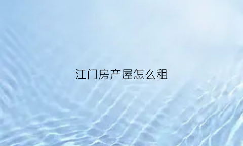 江门房产屋怎么租(江门租房子找什么平台)