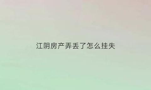 江阴房产弄丢了怎么挂失(江阴房产过户在哪里办)