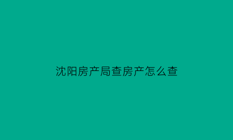 沈阳房产局查房产怎么查(沈阳房管局查询房产信息)