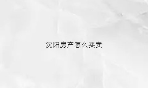 沈阳房产怎么买卖(沈阳买商品房流程)