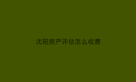 沈阳房产评估怎么收费(沈阳房屋评估公司排名)