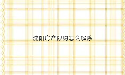 沈阳房产限购怎么解除(沈阳房产限购怎么解除的)