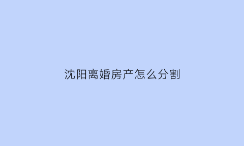 沈阳离婚房产怎么分割(沈阳离婚析产)