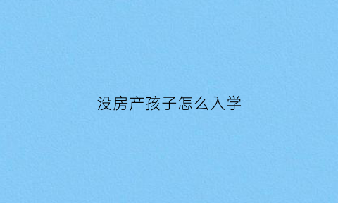 没房产孩子怎么入学(没有房产怎么上小学)