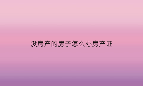 没房产的房子怎么办房产证(没有房产证的房子如何申请房产证)
