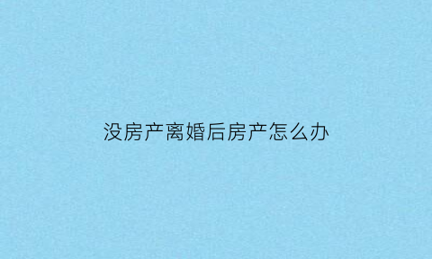 没房产离婚后房产怎么办(离婚时没有房产证的房子怎么办)