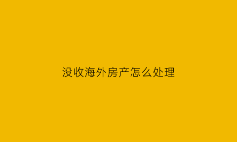 没收海外房产怎么处理(没收海外房产怎么处理呢)