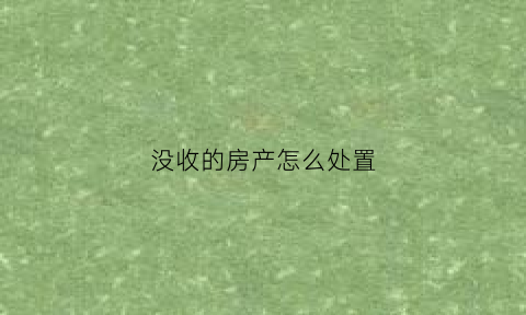 没收的房产怎么处置(房产被没收)