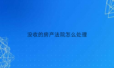 没收的房产法院怎么处理(房产被没收)