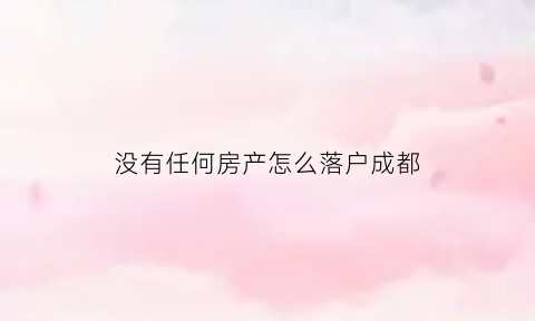 没有任何房产怎么落户成都(在成都没房子怎么把户口转到成都)
