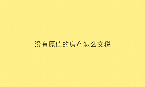 没有原值的房产怎么交税(没有原值的房子怎么交税)