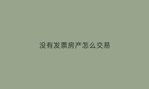 没有发票房产怎么交易(没有发票可以卖房吗)