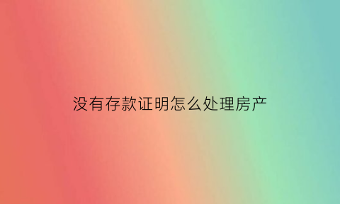 没有存款证明怎么处理房产(无存款证明怎么写)