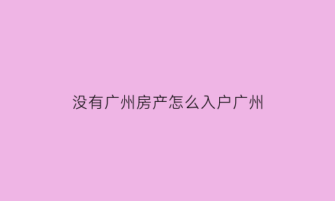 没有广州房产怎么入户广州(广州没有房产户口怎么办)