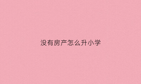 没有房产怎么升小学(没有房子小学可以升初中吗)