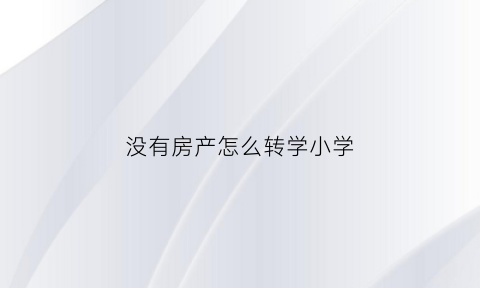 没有房产怎么转学小学(没有房产怎么转学小学入学)