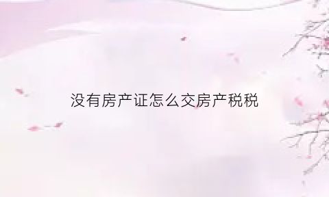没有房产证怎么交房产税税(没有房产证的房子怎么征收房产税)