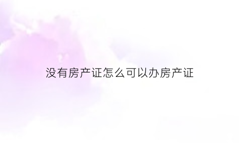 没有房产证怎么可以办房产证(没有房产证房子怎么办理房产证)