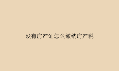 没有房产证怎么缴纳房产税(没有房产证怎么交税)