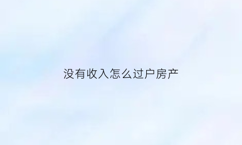 没有收入怎么过户房产(没有收入怎么过户房产给子女)