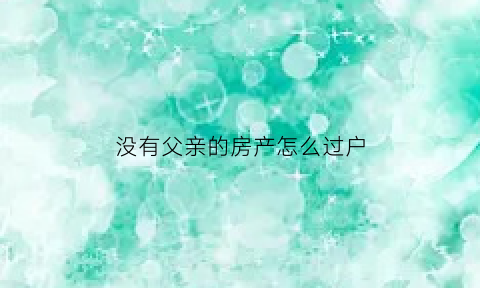 没有父亲的房产怎么过户(父亲没了房子怎么过户)