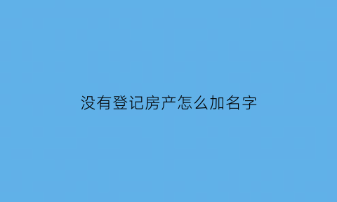 没有登记房产怎么加名字(没有登记的房子可以转让吗)