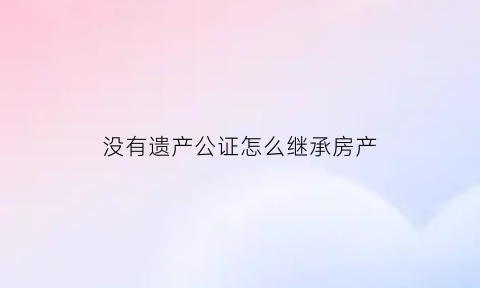 没有遗产公证怎么继承房产(遗产没公证亲属可以分吗)