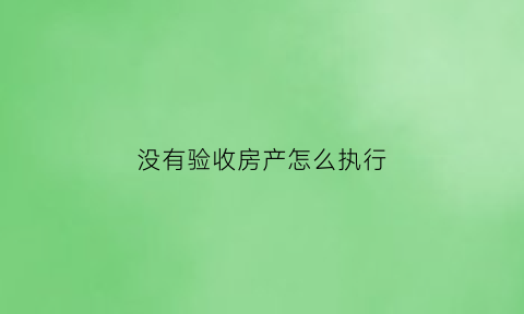 没有验收房产怎么执行(没验收的房子法院能查封吗)