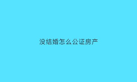 没结婚怎么公证房产(没结婚财产公证)